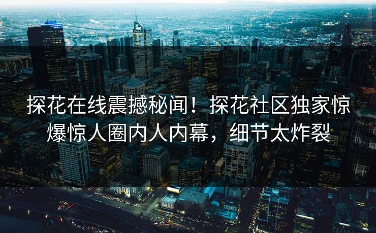 探花在线震撼秘闻！探花社区独家惊爆惊人圈内人内幕，细节太炸裂
