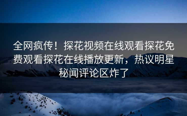 全网疯传！探花视频在线观看探花免费观看探花在线播放更新，热议明星秘闻评论区炸了