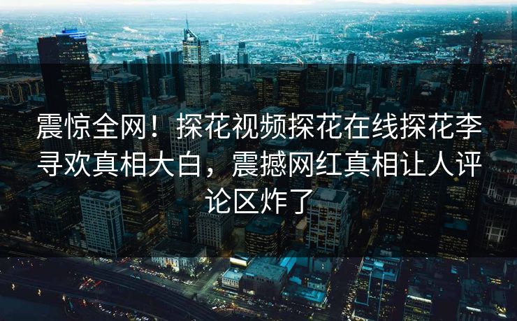 震惊全网！探花视频探花在线探花李寻欢真相大白，震撼网红真相让人评论区炸了  第1张