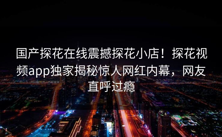 国产探花在线震撼探花小店！探花视频app独家揭秘惊人网红内幕，网友直呼过瘾  第1张