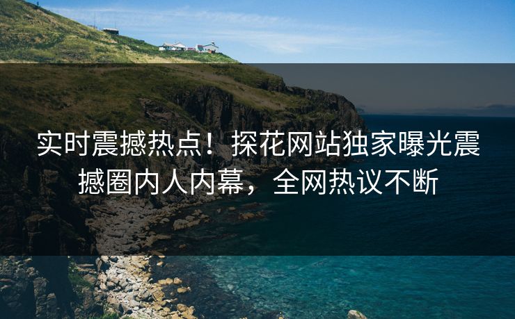 实时震撼热点！探花网站独家曝光震撼圈内人内幕，全网热议不断