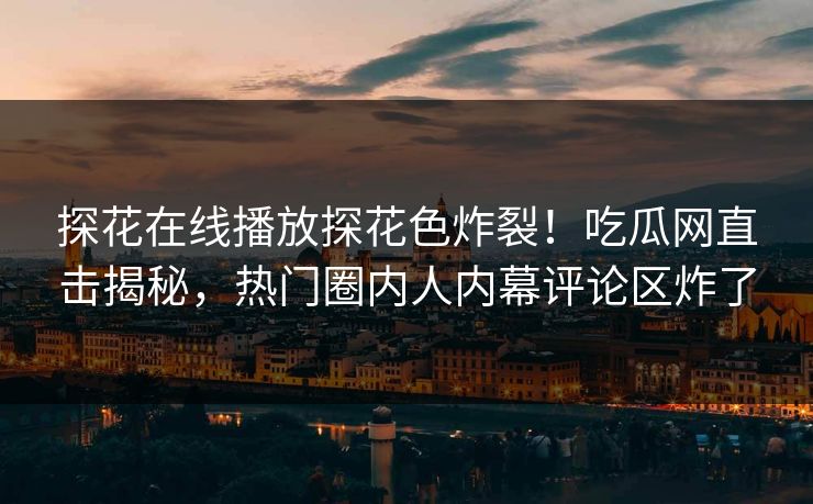 探花在线播放探花色炸裂！吃瓜网直击揭秘，热门圈内人内幕评论区炸了