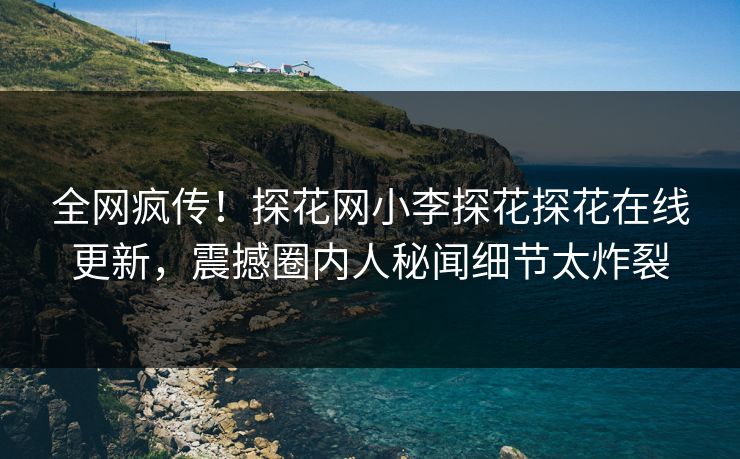 全网疯传！探花网小李探花探花在线更新，震撼圈内人秘闻细节太炸裂