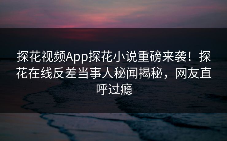 探花视频App探花小说重磅来袭！探花在线反差当事人秘闻揭秘，网友直呼过瘾