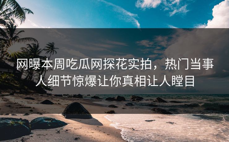 网曝本周吃瓜网探花实拍，热门当事人细节惊爆让你真相让人瞠目