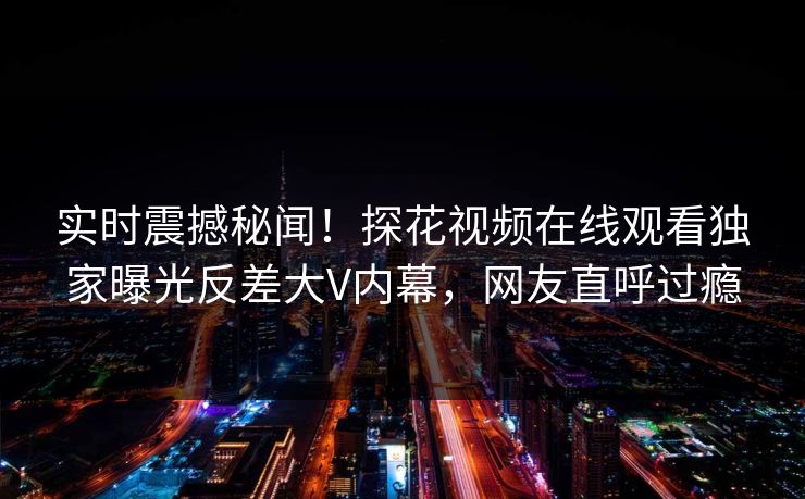 实时震撼秘闻！探花视频在线观看独家曝光反差大V内幕，网友直呼过瘾  第1张