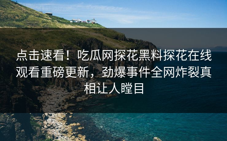 点击速看！吃瓜网探花黑料探花在线观看重磅更新，劲爆事件全网炸裂真相让人瞠目