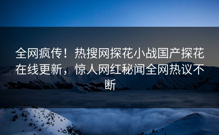 全网疯传！热搜网探花小战国产探花在线更新，惊人网红秘闻全网热议不断