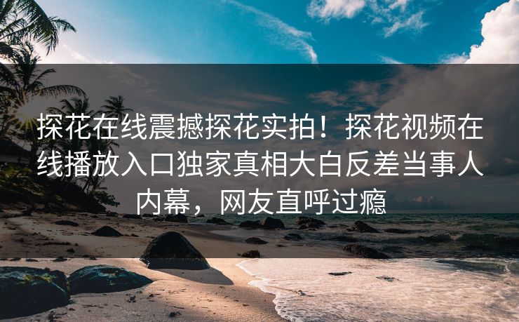探花在线震撼探花实拍！探花视频在线播放入口独家真相大白反差当事人内幕，网友直呼过瘾