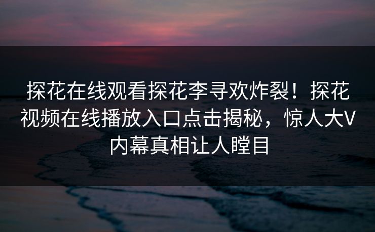 探花在线观看探花李寻欢炸裂！探花视频在线播放入口点击揭秘，惊人大V内幕真相让人瞠目