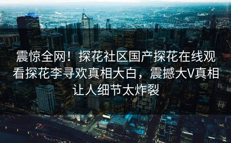 震惊全网！探花社区国产探花在线观看探花李寻欢真相大白，震撼大V真相让人细节太炸裂
