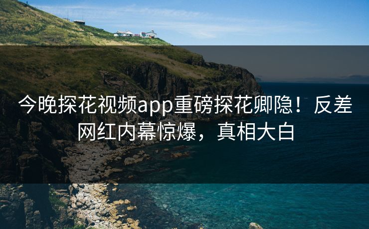 今晚探花视频app重磅探花卿隐！反差网红内幕惊爆，真相大白