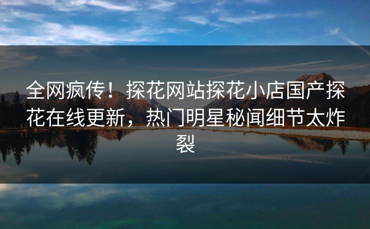 全网疯传！探花网站探花小店国产探花在线更新，热门明星秘闻细节太炸裂