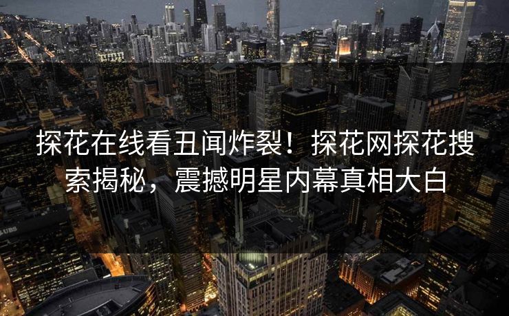 探花在线看丑闻炸裂！探花网探花搜索揭秘，震撼明星内幕真相大白