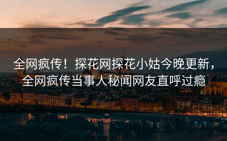 全网疯传！探花网探花小姑今晚更新，全网疯传当事人秘闻网友直呼过瘾