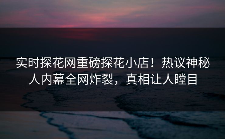 实时探花网重磅探花小店！热议神秘人内幕全网炸裂，真相让人瞠目