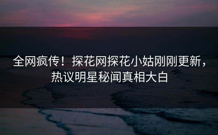 全网疯传！探花网探花小姑刚刚更新，热议明星秘闻真相大白