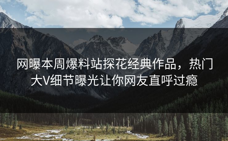 网曝本周爆料站探花经典作品，热门大V细节曝光让你网友直呼过瘾