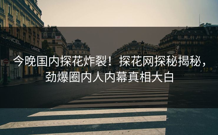 今晚国内探花炸裂！探花网探秘揭秘，劲爆圈内人内幕真相大白