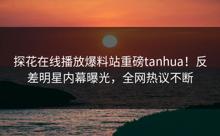 探花在线播放爆料站重磅tanhua！反差明星内幕曝光，全网热议不断