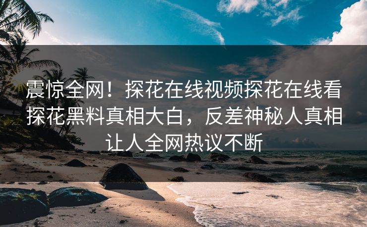 震惊全网！探花在线视频探花在线看探花黑料真相大白，反差神秘人真相让人全网热议不断