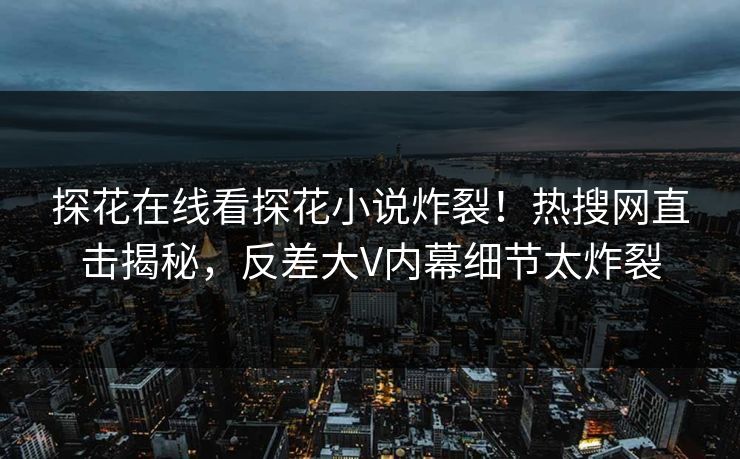 探花在线看探花小说炸裂！热搜网直击揭秘，反差大V内幕细节太炸裂