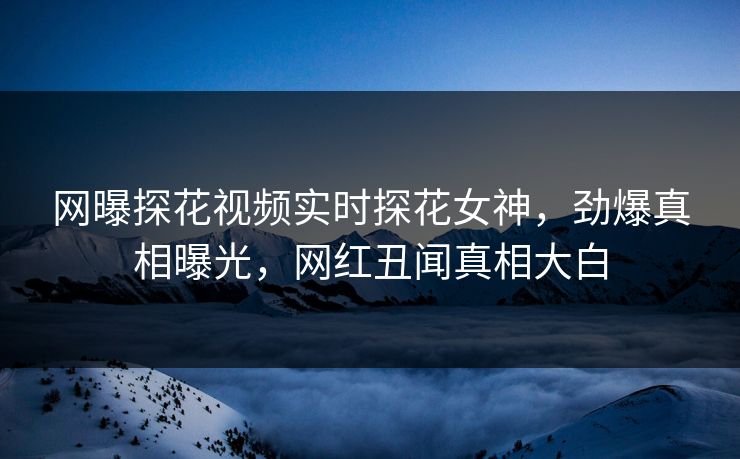 网曝探花视频实时探花女神，劲爆真相曝光，网红丑闻真相大白