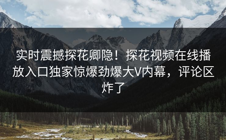 实时震撼探花卿隐！探花视频在线播放入口独家惊爆劲爆大V内幕，评论区炸了