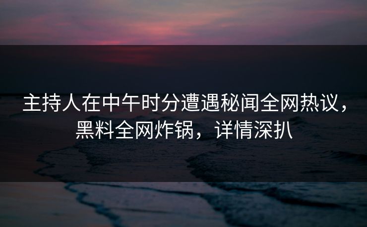 主持人在中午时分遭遇秘闻全网热议，黑料全网炸锅，详情深扒