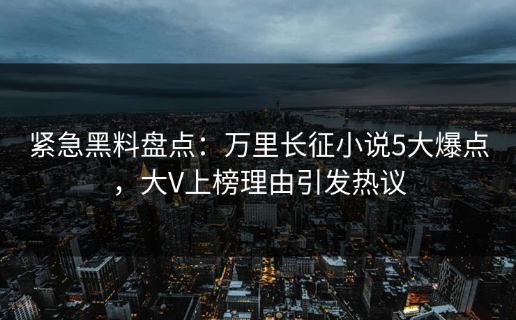 紧急黑料盘点：万里长征小说5大爆点，大V上榜理由引发热议