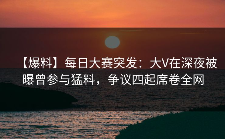 【爆料】每日大赛突发：大V在深夜被曝曾参与猛料，争议四起席卷全网  第1张