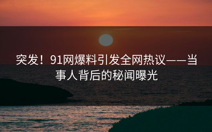 突发！91网爆料引发全网热议——当事人背后的秘闻曝光