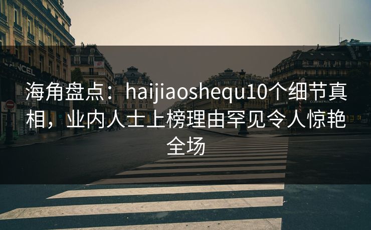 海角盘点：haijiaoshequ10个细节真相，业内人士上榜理由罕见令人惊艳全场