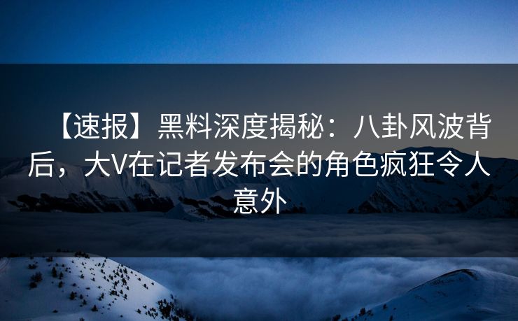 【速报】黑料深度揭秘：八卦风波背后，大V在记者发布会的角色疯狂令人意外