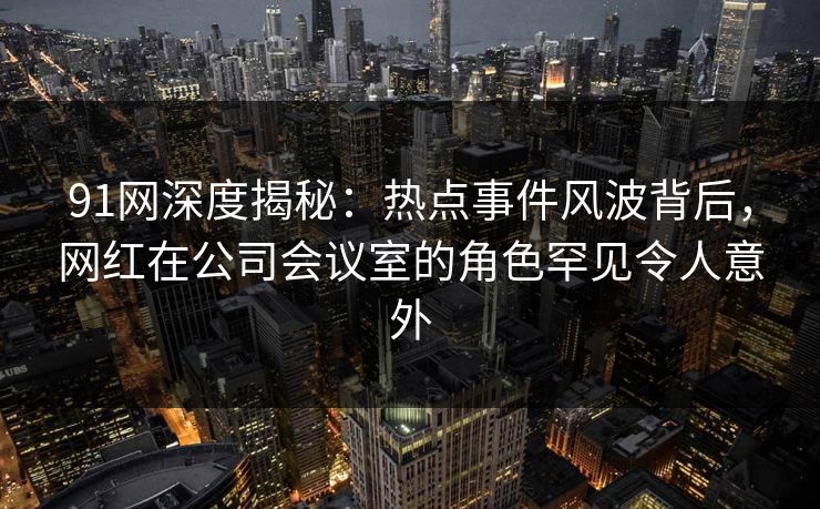 91网深度揭秘：热点事件风波背后，网红在公司会议室的角色罕见令人意外  第1张