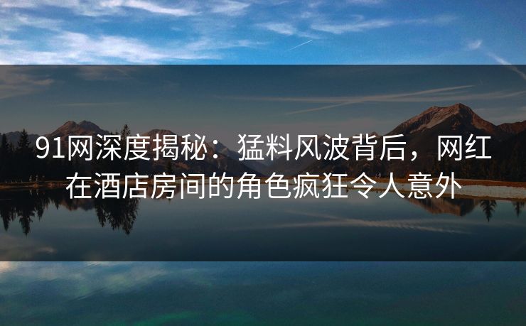 91网深度揭秘：猛料风波背后，网红在酒店房间的角色疯狂令人意外