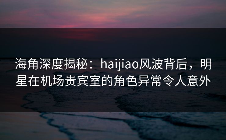 海角深度揭秘：haijiao风波背后，明星在机场贵宾室的角色异常令人意外  第1张
