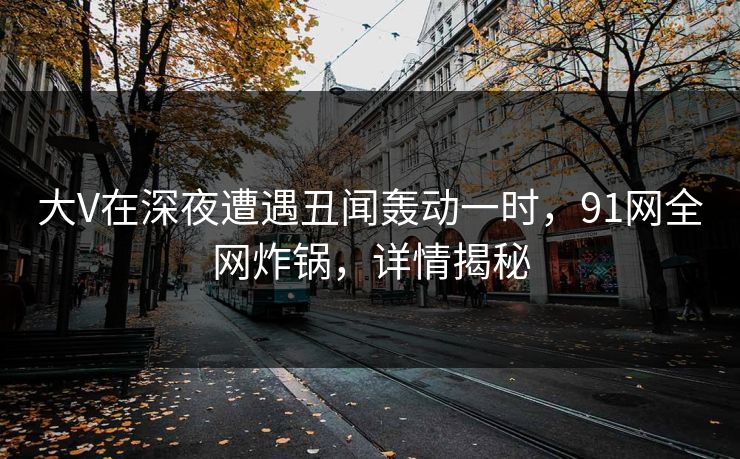 大V在深夜遭遇丑闻轰动一时，91网全网炸锅，详情揭秘