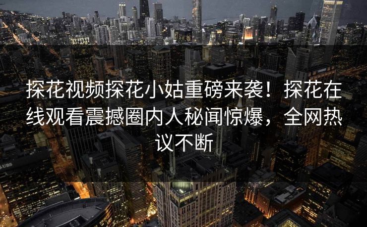 探花视频探花小姑重磅来袭！探花在线观看震撼圈内人秘闻惊爆，全网热议不断  第1张