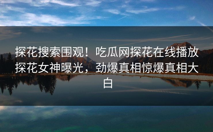 探花搜索围观！吃瓜网探花在线播放探花女神曝光，劲爆真相惊爆真相大白  第1张