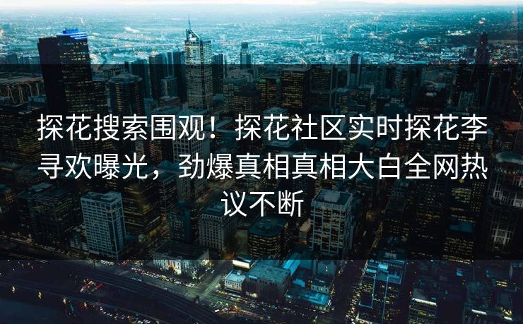 探花搜索围观！探花社区实时探花李寻欢曝光，劲爆真相真相大白全网热议不断  第1张