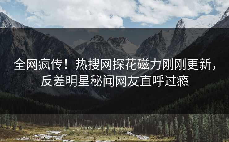 全网疯传！热搜网探花磁力刚刚更新，反差明星秘闻网友直呼过瘾  第1张