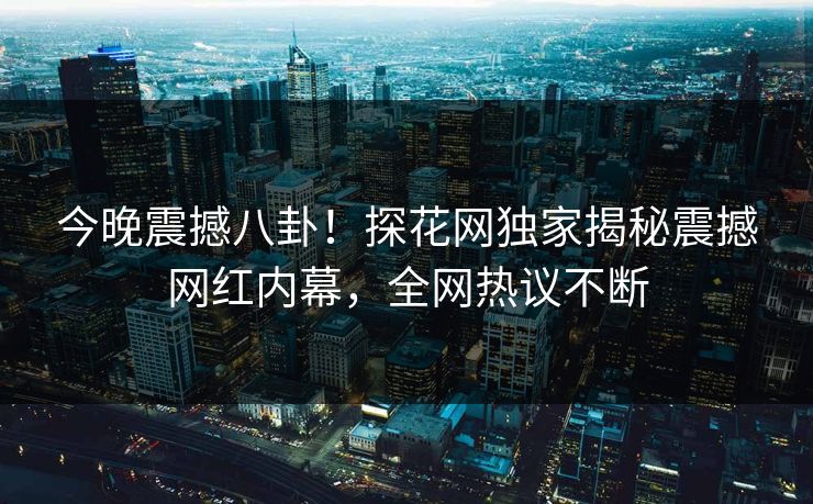今晚震撼八卦！探花网独家揭秘震撼网红内幕，全网热议不断  第1张