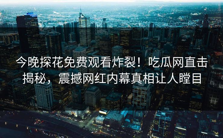 今晚探花免费观看炸裂！吃瓜网直击揭秘，震撼网红内幕真相让人瞠目