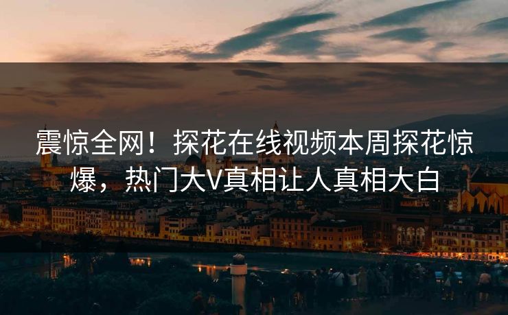 震惊全网！探花在线视频本周探花惊爆，热门大V真相让人真相大白  第1张