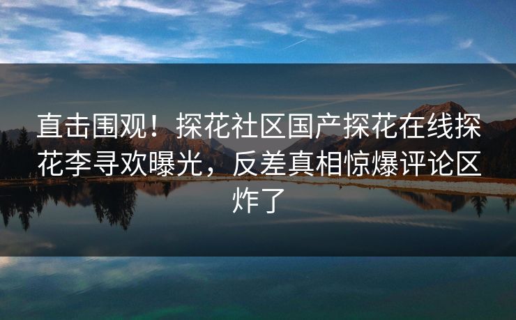 直击围观！探花社区国产探花在线探花李寻欢曝光，反差真相惊爆评论区炸了  第1张