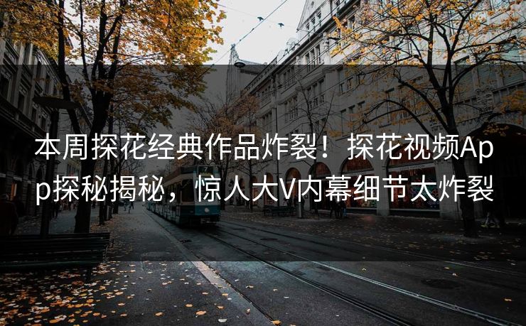本周探花经典作品炸裂！探花视频App探秘揭秘，惊人大V内幕细节太炸裂
