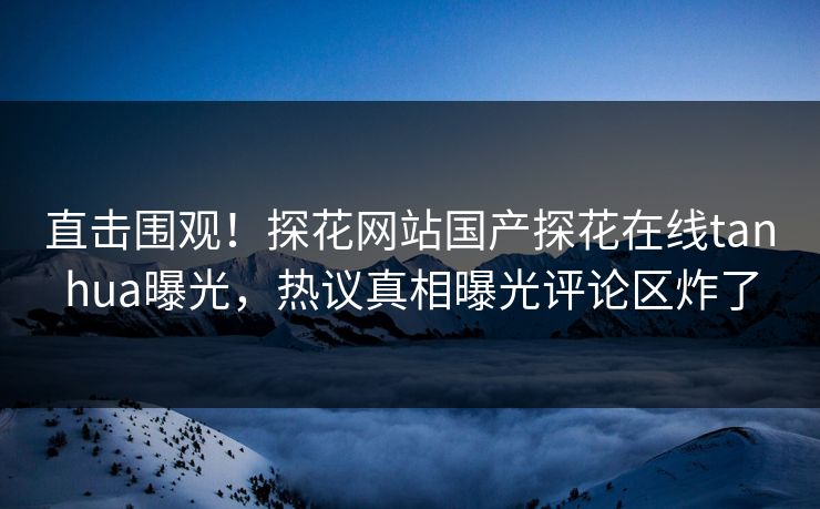 直击围观！探花网站国产探花在线tanhua曝光，热议真相曝光评论区炸了  第1张
