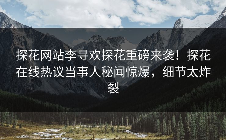 探花网站李寻欢探花重磅来袭！探花在线热议当事人秘闻惊爆，细节太炸裂