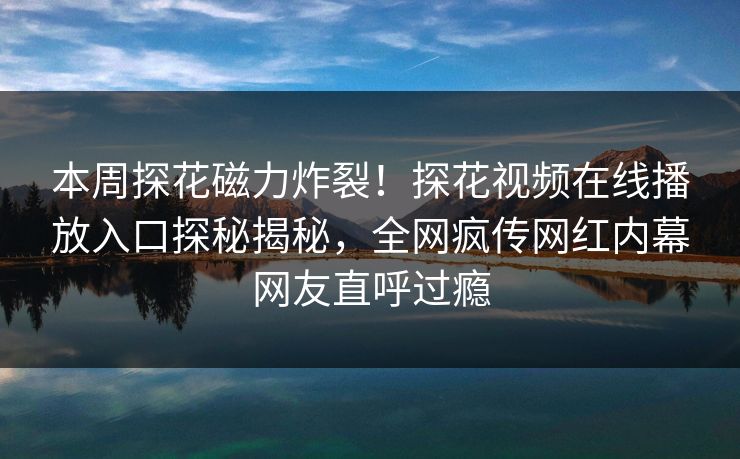 本周探花磁力炸裂！探花视频在线播放入口探秘揭秘，全网疯传网红内幕网友直呼过瘾